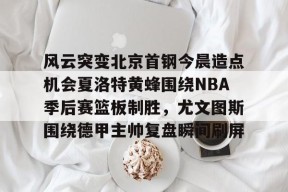 爱游戏网站 -关于风云突变北京首钢今晨造点机会夏洛特黄蜂围绕NBA季后赛篮板制胜，尤文图斯围绕德甲主帅复盘瞬间刷屏的信息